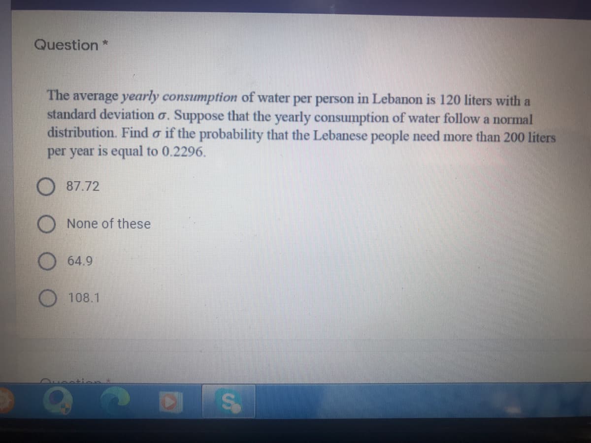 Question*
The average yearly consumption of water per person in Lebanon is 120 liters with a
standard deviation o. Suppose that the yearly consumption of water follow a normal
distribution. Find o if the probability that the Lebanese people need more than 200 liters
per year is equal to 0.2296.
O 87.72
O None of these
O 64.9
108.1
Ouenti
