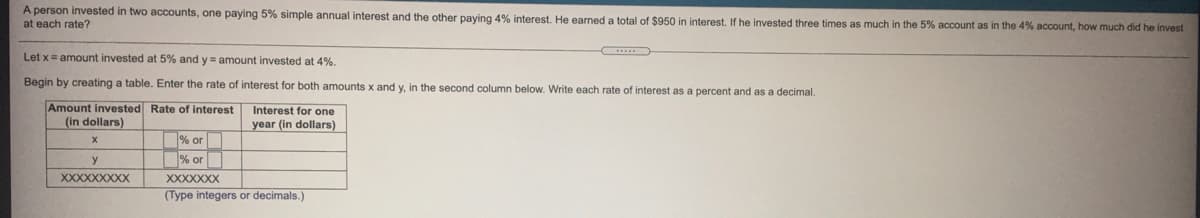 A person invested in two accounts, one paying 5% simple annual interest and the other paying 4% interest. He earned a total
at each rate?
$950 in interest. If he invested three times as much in the 5% account as in the 4% account, how much did he invest
Let x= amount invested at 5% and y= amount invested at 4%.
Begin by creating a table. Enter the rate of interest for both amounts x and y, in the second column below. Write each rate of interest as a percent and as a decimal.
Amount invested Rate of interest
(in dollars)
Interest for one
year (in dollars)
% or
% or
XXXXXXXXX
XXXXXXX
(Type integers or decimals.)
