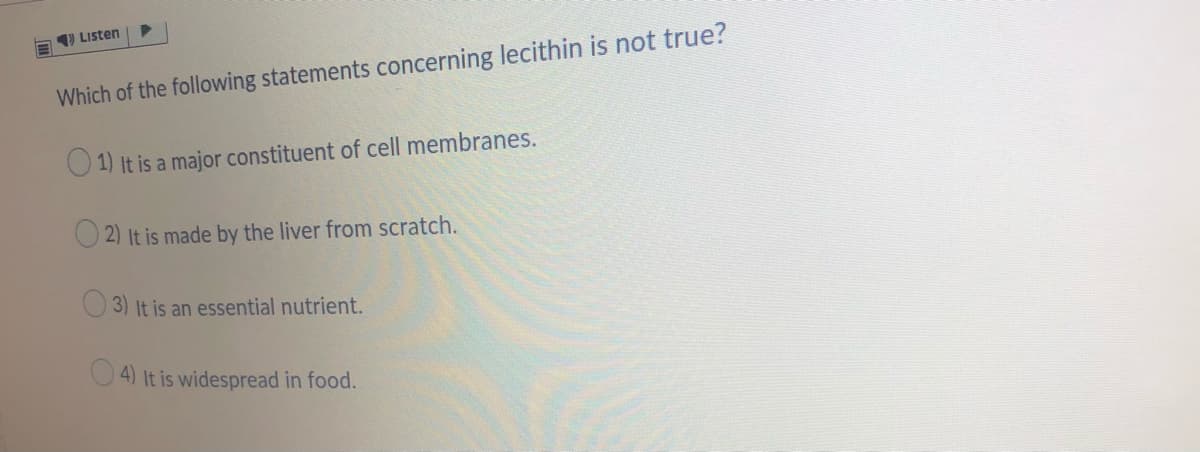 E 9 Listen
Which of the following statements concerning lecithin is not true?
1) It is a major constituent of cell membranes.
2) It is made by the liver from scratch.
3) It is an essential nutrient.
4) It is widespread in food.
