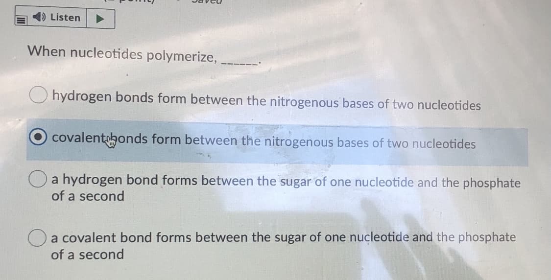 ) Listen
When nucleotides polymerize, ,
O hydrogen bonds form between the nitrogenous bases of two nucleotides
covalentbonds form between the nitrogenous bases of two nucleotides
O a hydrogen bond forms between the sugar of one nucleotide and the phosphate
of a second
a covalent bond forms between the sugar of one nucleotide and the phosphate
of a second
