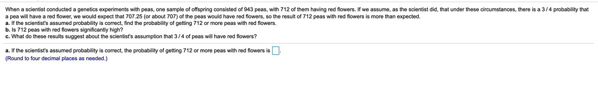 When a scientist conducted a genetics experiments with peas, one sample of offspring consisted of 943 peas, with 712 of them having red flowers. If we assume, as the scientist did, that under these circumstances, there is a 3/4 probability that
a pea will have a red flower, we would expect that 707.25 (or about 707) of the peas would have red flowers, so the result of 712 peas with red flowers is more than expected.
a. If the scientist's assumed probability is correct, find the probability of getting 712 or more peas with red flowers.
b. Is 712 peas with red flowers significantly high?
c. What do these results suggest about the scientist's assumption that 3/4 of peas will have red flowers?
a. If the scientist's assumed probability is correct, the probability of getting 712 or more peas with red flowers is
(Round to four decimal places as needed.)
