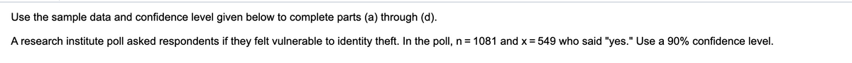 Use the sample data and confidence level given below to complete parts (a) through (d).
A research institute poll asked respondents if they felt vulnerable to identity theft. In the poll, n = 1081 and x = 549 who said "yes." Use a 90% confidence level.
