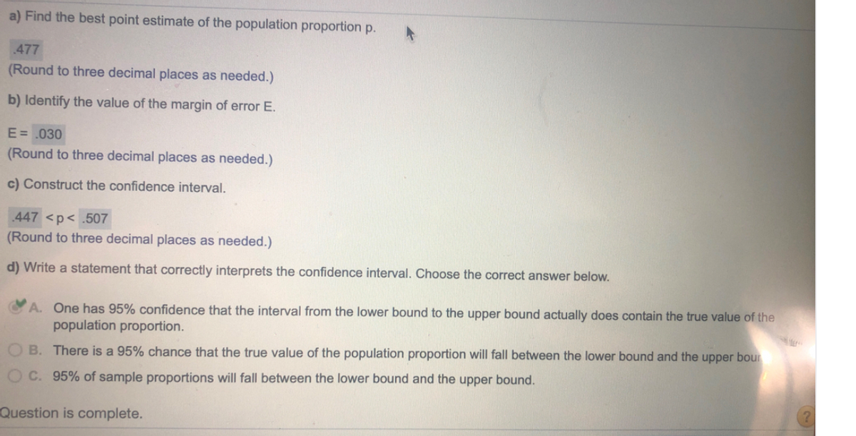 a) Find the best point estimate of the population proportion p.
477
(Round to three decimal places as needed.)
b) Identify the value of the margin of error E.
E= .030
(Round to three decimal places as needed.)
c) Construct the confidence interval.
447 <p< .507
(Round to three decimal places as needed.)
d) Write a statement that correctly interprets the confidence interval. Choose the correct answer below.
A. One has 95% confidence that the interval from the lower bound to the upper bound actually does contain the true value of the
population proportion.
B. There is a 95% chance that the true value of the population proportion will fall between the lower bound and the upper bour
OC. 95% of sample proportions will fall between the lower bound and the upper bound.
Question is complete.
