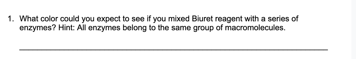 1. What color could you expect to see if you mixed Biuret reagent with a series of
enzymes? Hint: All enzymes belong to the same group of macromolecules.
