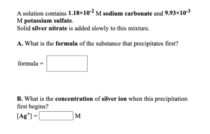 A solution contains 1.18×102 M sodium carbonate and 9.93x10-3
M potassium sulfate.
Solid silver nitrate is added slowly to this mixture.
A. What is the formula of the substance that precipitates first?
formula =
B. What is the concentration of silver ion when this precipitation
first begins?
[Ag*]=|
M
