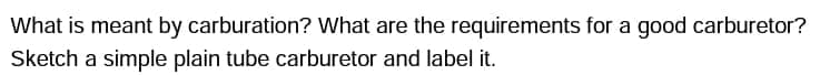 What is meant by carburation? What are the requirements for a good carburetor?
Sketch a simple plain tube carburetor and label it.
