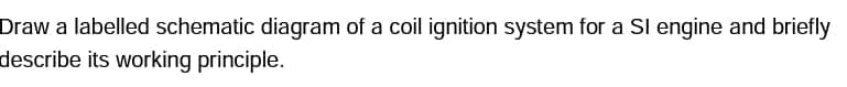 Draw a labelled schematic diagram of a coil ignition system for a Sl engine and briefly
describe its working principle.
