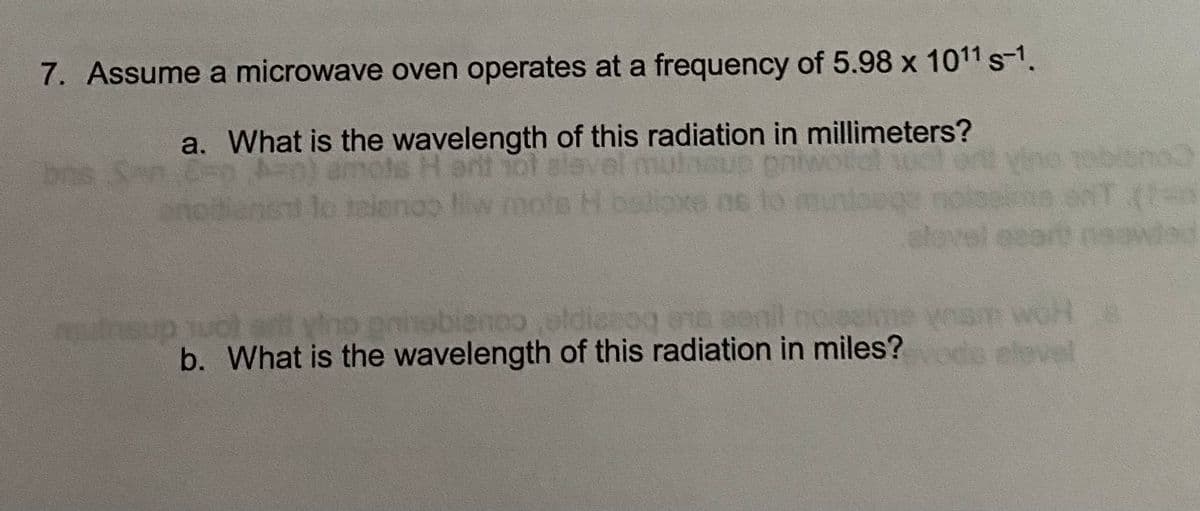 7. Assume a microwave oven operates at a frequency of 5.98 x 1011 s-1.
a. What is the wavelength of this radiation in millimeters?
bne Sen Cn
Viho robian
noo liw
06 to
alevel et
wad
HOM
elovel
mutnsup uol srt yino oq ene aenil noeen
gninobienoo eldien
woH e
b. What is the wavelength of this radiation in miles?
