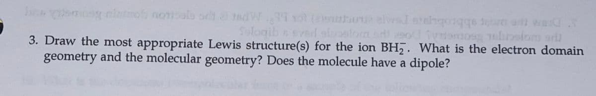 mog nintmo norials orld 2 tedW ol (loubou elval etninqoiqqe oren art werd
a abbrobuis
3. Draw the most appropriate Lewis structure(s) for the ion BH,. What is the electron domain
d.Y
Sologib n sval sloalomd
geometry and the molecular geometry? Does the molecule have a dipole?
