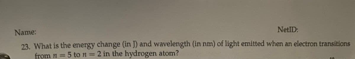 Name:
NetID:
23. What is the energy change (in J) and wavelength (in nm) of light emitted when an electron transitions
from n = 5 to n = 2 in the hydrogen atom?
%3D
