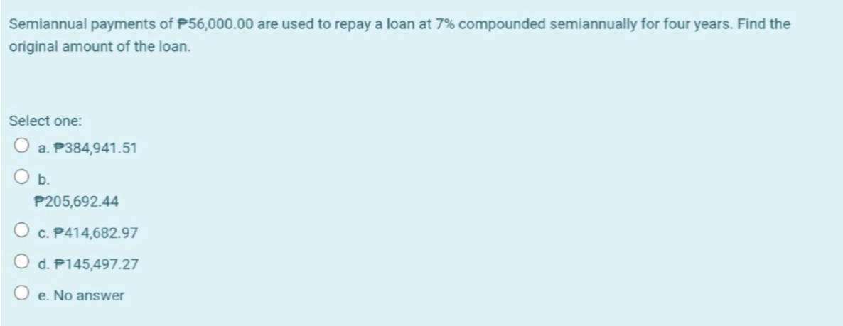 Semiannual payments of P56,000.00 are used to repay a loan at 7% compounded semiannually for four years. Find the
original amount of the loan.
Select one:
O a. P384,941.51
b.
P205,692.44
O c. P414,682.97
d. P145,497.27
O e. No answer
