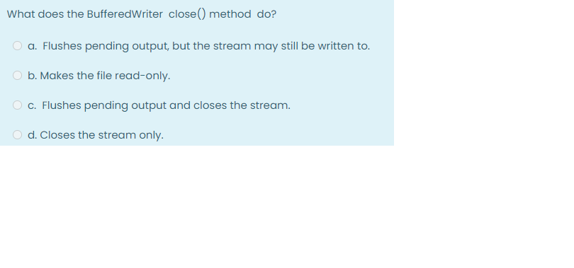 What does the BufferedWriter close() method do?
a. Flushes pending output, but the stream may still be written to.
O b. Makes the file read-only.
c. Flushes pending output and closes the stream.
d. Closes the stream only.