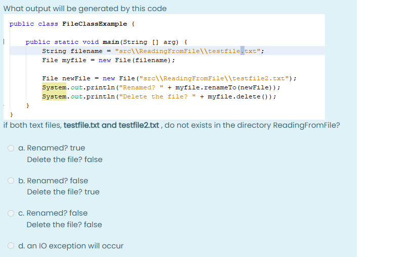 What output will be generated by this code
public class FileClassExample {
public static void main(String[] arg) {
String filename = "src\ \Reading FromFile\\testfile.txt";
File myfile = new File (filename);
File newFile = new File("src\\Reading FromFile\\testfile2.txt");
System.out.println("Renamed? " + myfile.renameTo (newFile));
System.out.println("Delete the file?" + myfile.delete());
if both text files, testfile.txt and testfile2.txt, do not exists in the directory Reading FromFile?
a. Renamed? true
Delete the file? false
b. Renamed? false
Delete the file? true
Delete the file? false
d. an 10 exception will occur
c. Renamed? false