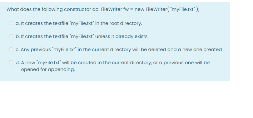 What does the following constructor do: FileWriter fw = new FileWriter("myFile.txt");
a. It creates the textfile "myFile.txt" in the root directory.
b. It creates the textfile "myFile.txt" unless it already exists.
c. Any previous "myFile.txt" in the current directory will be deleted and a new one created
d. A new "myFile.txt" will be created in the current directory, or a previous one will be
opened for appending.