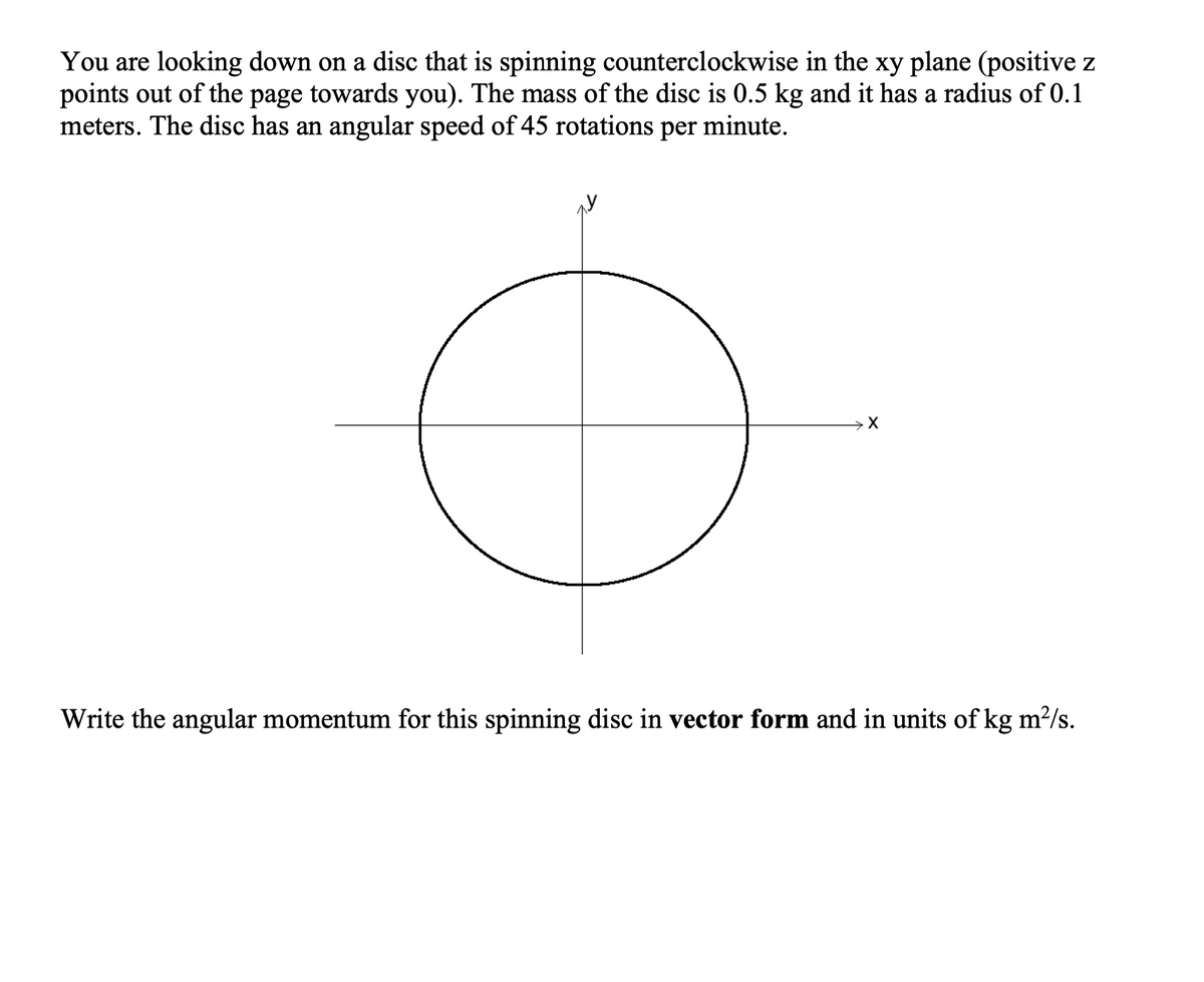 You are looking down on a disc that is spinning counterclockwise in the xy plane (positive z
points out of the page towards you). The mass of the disc is 0.5 kg and it has a radius of 0.1
meters. The disc has an angular speed of 45 rotations per minute.
Write the angular momentum for this spinning disc in vector form and in units of kg m?/s.
