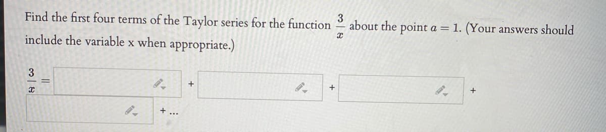 **Problem Statement:**

Find the first four terms of the Taylor series for the function \(\frac{3}{x}\) about the point \(a = 1\). (Your answers should include the variable \(x\) when appropriate.)

**Equation for Expansion:**

\[
\frac{3}{x} = \boxed{\phantom{x}} + \boxed{\phantom{x}} + \boxed{\phantom{x}} + \boxed{\phantom{x}} + \ldots
\]

**Explanation:**

The problem involves finding the Taylor series expansion for the function \(\frac{3}{x}\) at the point \(x = 1\). The task is to determine the first four terms of this series with respect to \(x\). The Taylor series formula provides a way to approximate functions with polynomials, and it’s particularly useful for functions like this around a specific point. The boxes indicate where each term of the expansion should be placed.