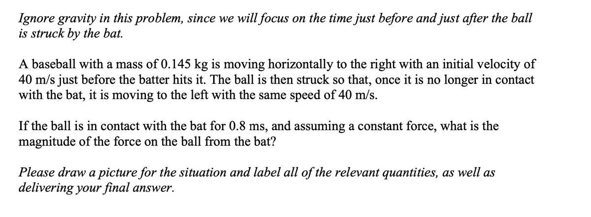 Ignore gravity in this problem, since we will focus on the time just before and just after the ball
is struck by the bat.
A baseball with a mass of 0.145 kg is moving horizontally to the right with an initial velocity of
40 m/s just before the batter hits it. The ball is then struck so that, once it is no longer in contact
with the bat, it is moving to the left with the same speed of 40 m/s.
If the ball is in contact with the bat for 0.8 ms, and assuming a constant force, what is the
magnitude of the force on the ball from the bat?
Please draw a picture for the situation and label all of the relevant quantities, as well as
delivering your final answer.
