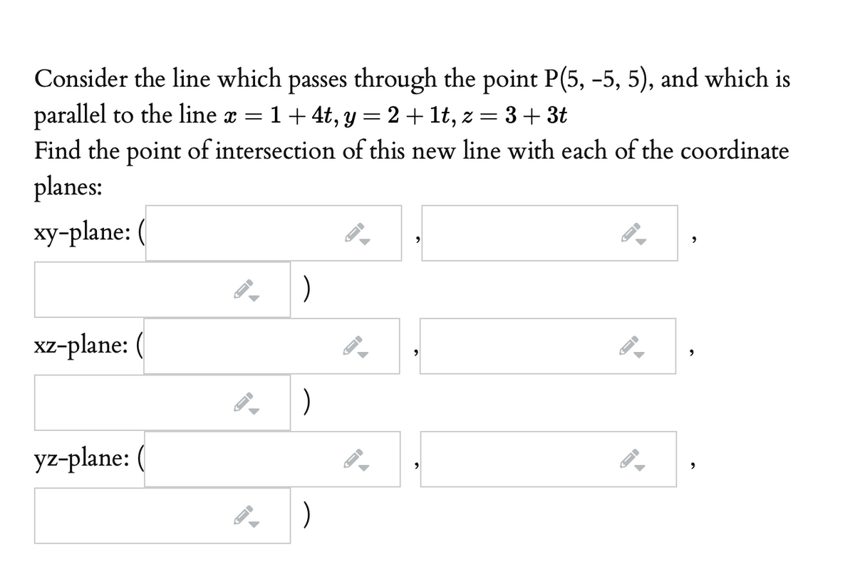 Consider the line which passes through the point P(5, -5, 5), and which is
parallel to the line x =
Find the point of intersection of this new line with each of the coordinate
1+ 4t, y
2+ 1t, z =
3+ 3t
6.
planes:
xy-plane:
)
xz-plane: (
)
yz-plane: (
)
