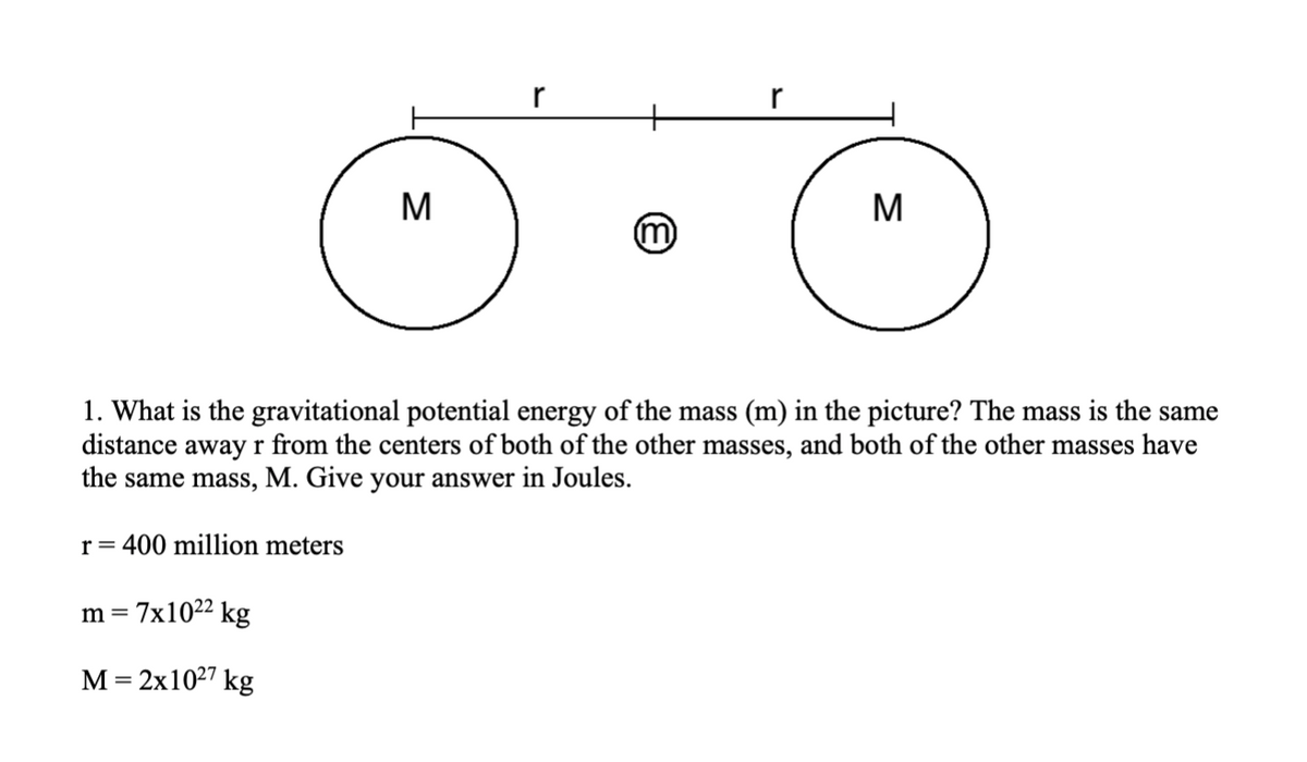 r
M
M
m
1. What is the gravitational potential energy of the mass (m) in the picture? The mass is the same
distance away r from the centers of both of the other masses, and both of the other masses have
the same mass, M. Give your answer in Joules.
r =
400 million meters
= 7x10²2 kg
М - 2x1027 kg
