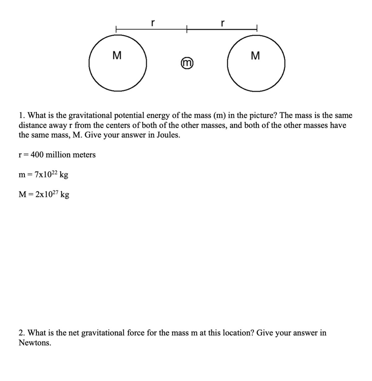 M
M
1. What is the gravitational potential energy of the mass (m) in the picture? The mass is the same
distance awayr from the centers of both of the other masses, and both of the other masses have
the same mass, M. Give your answer in Joules.
r= 400 million meters
m = 7x1022 kg
M = 2x1027 kg
2. What is the net gravitational force for the mass m at this location? Give your answer in
Newtons.
