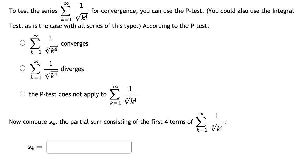 To test the series \(\sum_{k=1}^{\infty} \frac{1}{\sqrt[7]{k^4}}\) for convergence, you can use the P-test. (You could also use the Integral Test, as is the case with all series of this type.) According to the P-test:

- \(\sum_{k=1}^{\infty} \frac{1}{\sqrt[7]{k^4}}\) converges
- \(\sum_{k=1}^{\infty} \frac{1}{\sqrt[7]{k^4}}\) diverges
- The P-test does not apply to \(\sum_{k=1}^{\infty} \frac{1}{\sqrt[7]{k^4}}\)

Now compute \(s_4\), the partial sum consisting of the first 4 terms of \(\sum_{k=1}^{\infty} \frac{1}{\sqrt[7]{k^4}}\):

\[ s_4 = \]

(Enter your answer in the box provided.)