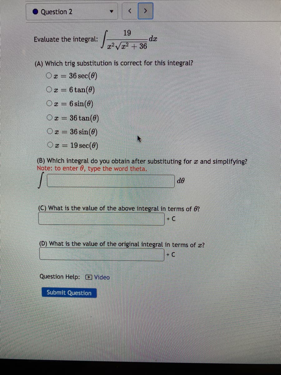 19
Evaluate the integral:
+ 36
(A) Which trig substitution is correct for this integral?
Ox =
36 sec(0)
Or = 6 tan(@)
%3D
O = 6 sin(0)
%3D
O = 36 tan(0)
Oz = 36 sin(0)
Or = 19 sec(0)
%3D
(B) Which integral do you obtain after substituting for a and simplifying?
Note: to enter 0, type the word theta.
do
(C) What is the value of the above integral in terms of 6?
+ C
(D) What is the value of the original integral in terms of x?
+ C
