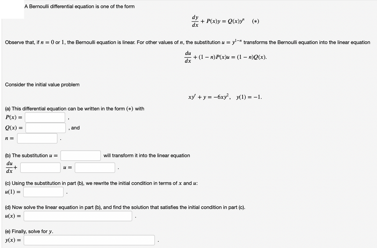 A Bernoulli differential equation is one of the form
dy
+ P(х)у %3D 0(х)у" (*)
dx
Observe that, if n = 0 or 1, the Bernoulli equation is linear. For other values of n, the substitution u = y'¬" transforms the Bernoulli equation into the linear equation
du
+ (1 — п)Р(х)и — (1 — п)Q(х).
dx
Consider the initial value problem
ху + у%3D -6ху", у(1) — —1.
(a) This differential equation can be written in the form (*) with
P(x) =
Q(x) =
, and
n =
(b) The substitution u =
will transform it into the linear equation
du
u =
dx
(c) Using the substitution in part (b), we rewrite the initial condition in terms of x and u:
u(1) =
(d) Now solve the linear equation in part (b), and find the solution that satisfies the initial condition in part (c).
= (x)n
(e) Finally, solve for y.
У(x) —
