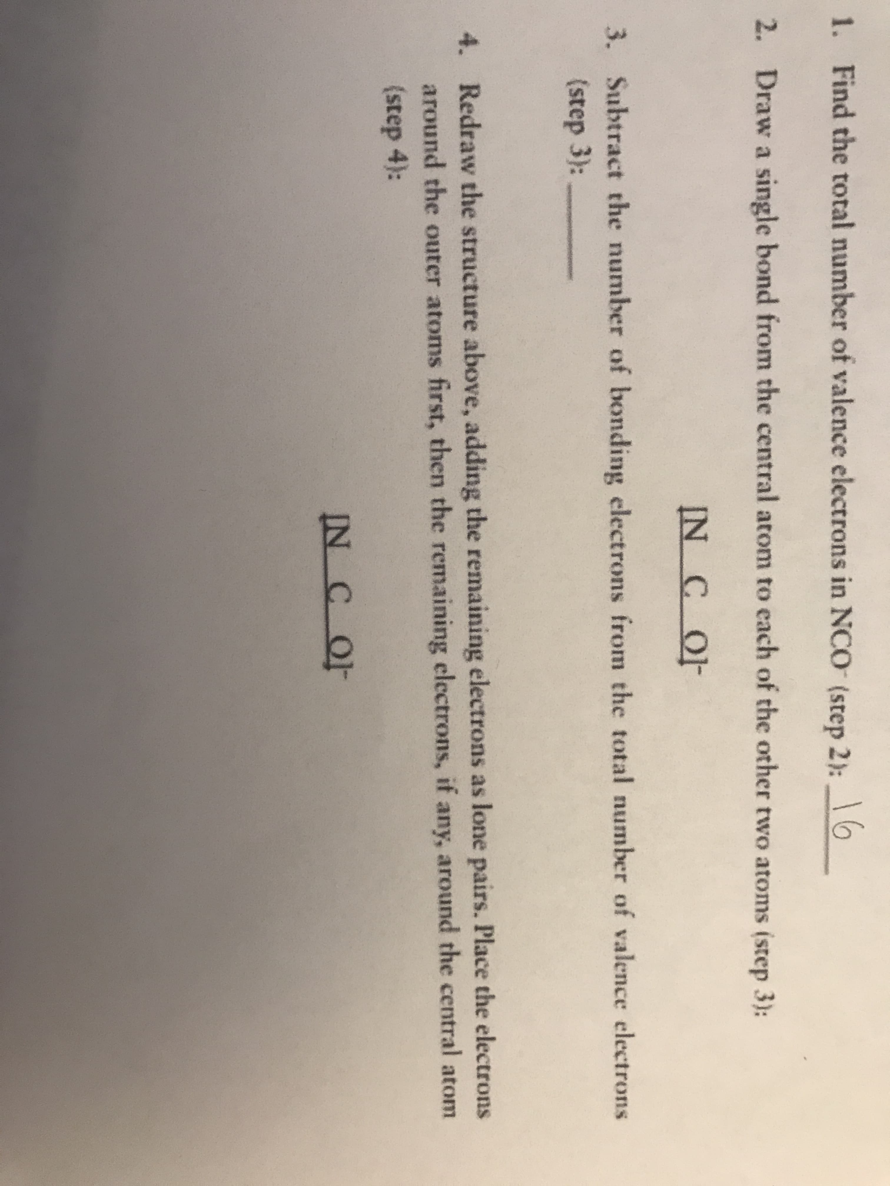 1. Find the total number of valence electrons in NCO (step 2):0
16
2. Draw a single bond from the central atom to each of the other two atoms (step 3):
IN C OF
3. Subtract the number of bonding electrons from the total number of valence electrons
(step 3):
