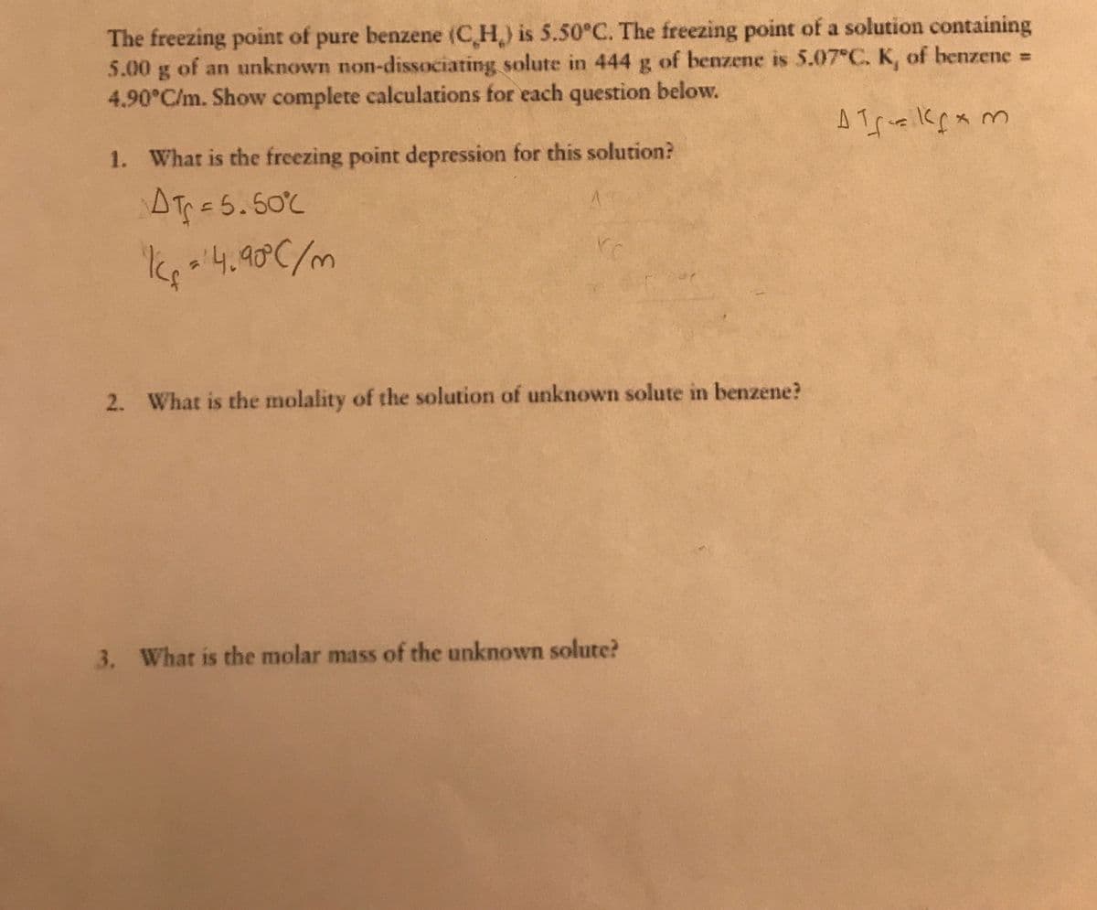 The freezing point of pure benzene (C H) is 5.50°C. The freezing point of a solution containing
5.00 g of an unknown non-dissociating solute in 444 g of benzene is 5.07 C. K, of benzene% =
4.90°C/m. Show complete calculations for each question below.
1. What is the freezing point depression for this solution?
AT=5.50%
2. What is the molality of the solution of unknown solute in benzene?
3. What is the molar mass of the unknown solute?
