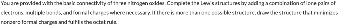 You are provided with the basic connectivity of three nitrogen oxides. Complete the Lewis structures by adding a combination of lone pairs of
electrons, multiple bonds, and formal charges where necessary. If there is more than one possible structure, draw the structure that minimizes
nonzero formal charges and fulfills the octet rule.
