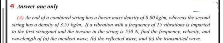 4) Answer one only
(A) An end of a combined string has a linear mass density of 8.00 kg/m, whereas the second
string has a density of 3.55 kg/m. If a vibration with a frequency of 15 vibrations is imparted
to the first stringand and the tension in the string is 550 N. find the frequency, velocity, and
wavelength of (a) the incident wave, (b) the reflected wave, and (c) the transmitted wave.
