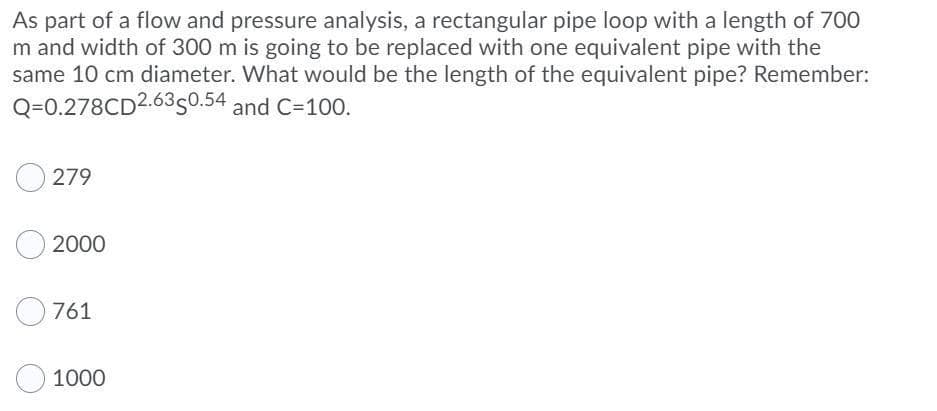 As part of a flow and pressure analysis, a rectangular pipe loop with a length of 700
m and width of 300 m is going to be replaced with one equivalent pipe with the
same 10 cm diameter. What would be the length of the equivalent pipe? Remember:
Q=0.278CD2.6350.54 and C=100.
279
2000
761
1000
