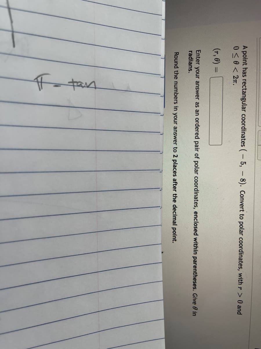 A point has rectangular coordinates (- 5, -8). Convert to polar coordinates, with r> 0 and
0 <0 < 2.
(r, 0) =
Enter your answer as an ordered pair of polar coordinates, enclosed within parentheses. Give 0 in
radians.
Round the numbers in your answer to 2 places after the decimal point.
