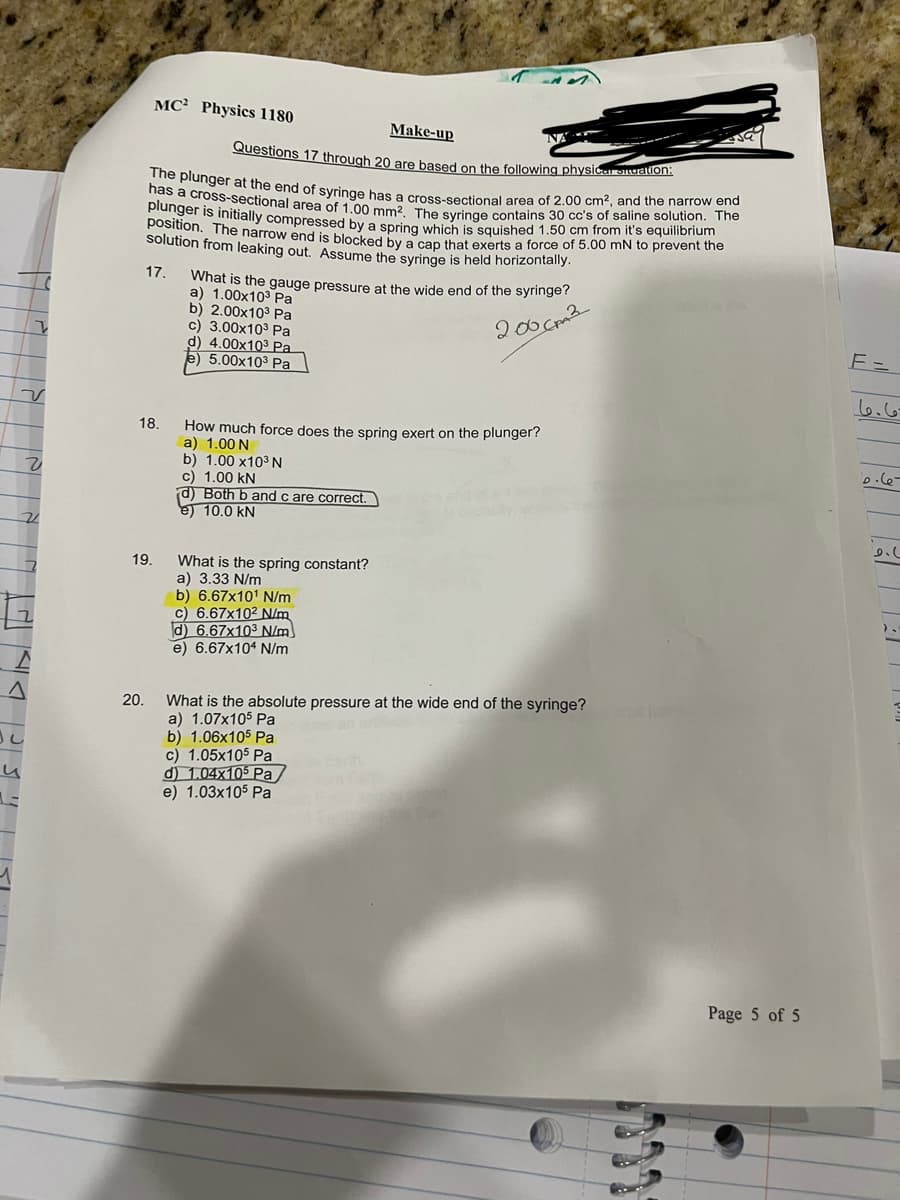 MC Physics 1180
Make-up
NA
Questions 17 through 20 are based on the following physical situation:
The plunger at the end of syringe has a cross-sectional area of 2.00 cm2, and the narrow end
has a cross-sectional area of 1.00 mm2. The syringe contains 30 cc's of saline solution. The
plunger is initially compressed by a spring which is squished 1.50 cm from it's equilibrium
position. The narrow end is blocked by a cap that exerts a force of 5.00 mN to prevent the
solution from leaking out. Assume the syringe is held horizontally.
17.
What is the gauge pressure at the wide end of the syringe?
a) 1.00x103 Pa
b) 2.00x10³ Pa
c) 3.00x10³ Pa
d) 4.00x103 Pa
e) 5.00x103 Pa
200cm²
v
2
18.
How much force does the spring exert on the plunger?
a) 1.00 N
b) 1.00 x10³ N
c) 1.00 kN
d) Both b and c are correct.
e) 10.0 kN
21
A
19.
20.
What is the spring constant?
a) 3.33 N/m
b) 6.67x101 N/m
c) 6.67x102 N/m
d) 6.67x103 N/m
e) 6.67x104 N/m
What is the absolute pressure at the wide end of the syringe?
a) 1.07x105 Pa
b) 1.06x105 Pa
c) 1.05x105 Pa
d) 1.04x105 Pa
e) 1.03x105 Pa
Page 5 of 5
E=
ما ما
6.67
σ