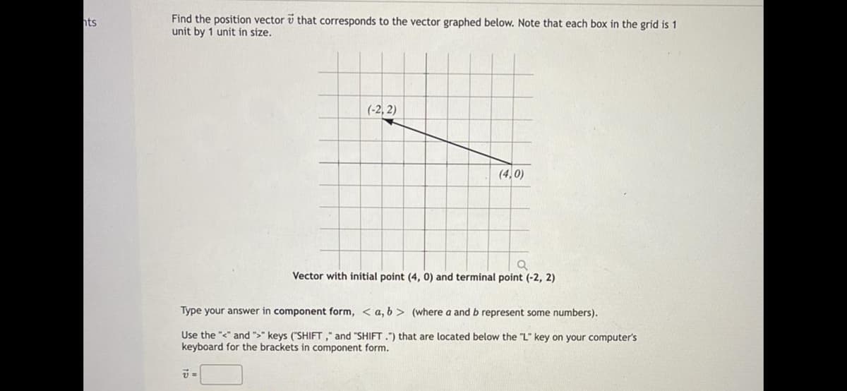 Find the position vector v that corresponds to the vector graphed below. Note that each box in the grid is 1
unit by 1 unit in size.
hts
(-2, 2)
(4,0)
Vector with initial point (4, 0) and terminal point (-2, 2)
Type your answer in component form, < a, b > (where a and b represent some numbers).
Use the "<" and ">" keys ("SHIFT ," and "SHIFT .") that are located below the "L" key on your computer's
keyboard for the brackets in component form.
