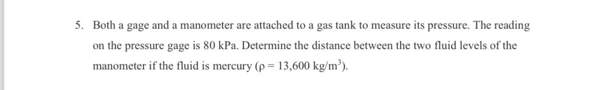 5. Both a gage and a manometer are attached to a gas tank to measure its pressure. The reading
on the pressure gage is 80 kPa. Determine the distance between the two fluid levels of the
manometer if the fluid is mercury (p = 13,600 kg/m³).