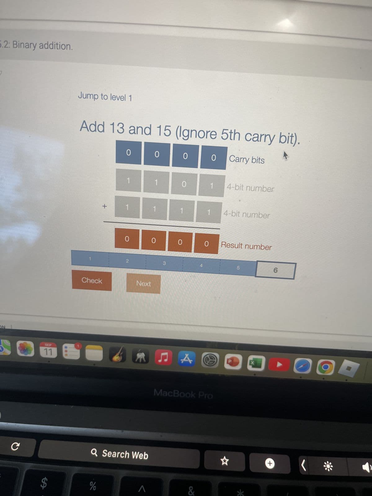 2: Binary addition.
ON
C
Jump to level 1
Add 13 and 15 (Ignore 5th carry bit).
SEP
69
0
0
0
0
Carry bits
1
1
0
1
4-bit number
+
1
Check
4-bit number
0 0
0 0
Result number
2
3
4
5
6
Next
ЛА
A☹
X
MacBook Pro
QSearch Web
de
Λ
&
+