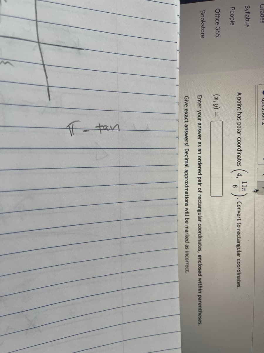 Gradės
Qucscio n 2
Syllabus
11T
A point has polar coordinates (4,
Convert to rectangular coordinates.
People
Office 365
(n, ४) =
%3D
Bookstore
Enter your answer as an ordered pair of rectangular coordinates, enclosed within parentheses.
Give exact answers! Decimal approximations will be marked as incorrect.
