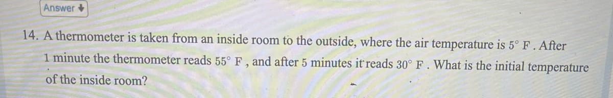 Answer
14. A thermometer is taken from an inside room to the outside, where the air temperature is 5° F. After
1 minute the thermometer reads 55° F, and after 5 minutes it reads 30° F. What is the initial temperature
of the inside room?