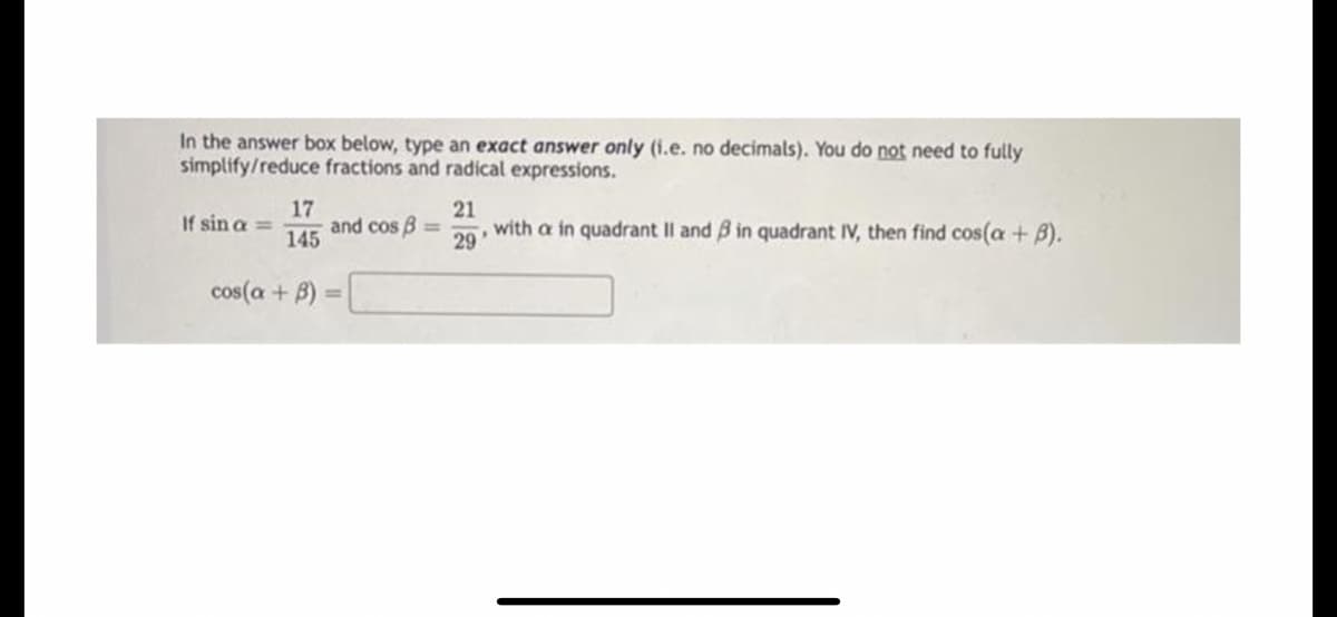 In the answer box below, type an exact answer only (i.e. no decimals). You do not need to fully
simplify/reduce fractions and radical expressions.
17
and cos B
145
21
29
with a in quadrant II and B in quadrant IV, then find cos(a + B).
If sin a =
%3D
cos(a + B)
%3D
