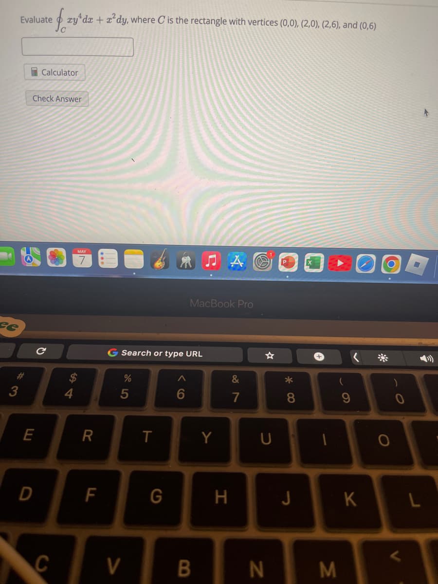 se
Evaluate xyªdx + x²dy, where C is the rectangle with vertices (0,0), (2,0), (2,6), and (0,6)
#
3
Check Answer
E
Calculator
D
с
C
4
R
F
G Search or type URL
%
5
V
T
G
A
6
MacBook Pro
B
A
Y
H
&
7
U
N
*00
8
J
1
M
(
9
K
O
<
-
L