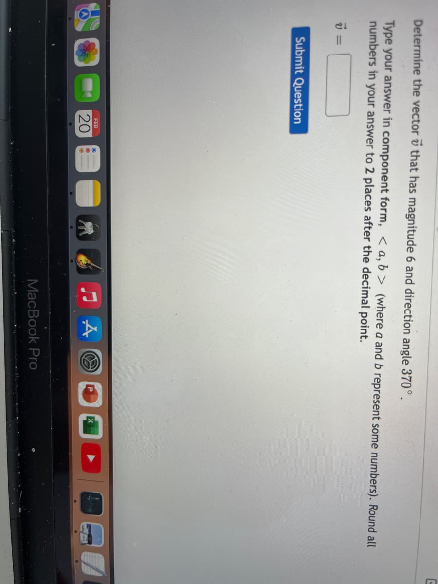 Determine the vector v that has magnitude 6 and direction angle 370°.
Type your answer in component form, < a, b > (where a and b represent some numbers). Round all
numbers in your answer to 2 places after the decimal point.
=
Submit Question
FEB
20
MacBook Pro
