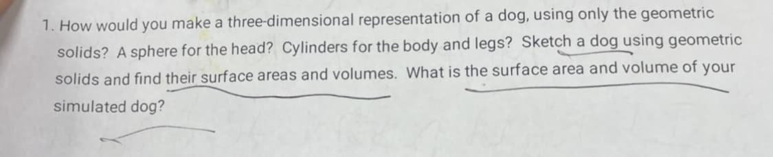 1. How would you make a three-dimensional representation of a dog, using only the geometric
solids? A sphere for the head? Cylinders for the body and legs? Sketch a dog using geometric
solids and find their surface areas and volumes. What is the surface area and volume of your
simulated dog?
