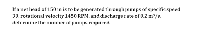 If a net head of 150 m is to be generated through pumps of specific speed
30, rotational velocity 1450 RPM, and discharge rate of 0.2 m2/s,
determine the number of pumps required.
