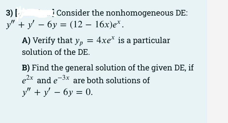 3) Г
У" +у - бу — (12 — 16х)е*.
iConsider the nonhomogeneous DE:
A) Verify that y, = 4xe* is a particular
solution of the DE.
B) Find the general solution of the given DE, if
e2x and e-3x
y" + y' – 6y = 0.
are both solutions of
