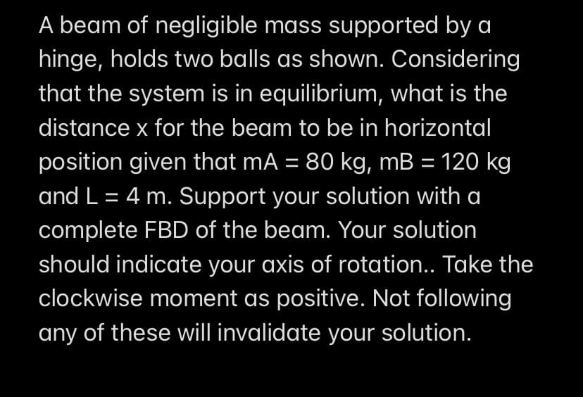 A beam of negligible mass supported by a
hinge, holds two balls as shown. Considering
that the system is in equilibrium, what is the
distance x for the beam to be in horizontal
position given that mA = 80 kg, mB = 120 kg
and L = 4 m. Support your solution with a
complete FBD of the beam. Your solution
should indicate your axis of rotation.. Take the
clockwise moment as positive. Not following
any of these will invalidate your solution.