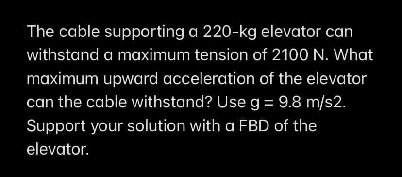 The cable supporting a 220-kg elevator can
withstand a maximum tension of 2100 N. What
maximum upward acceleration of the elevator
can the cable withstand? Use g = 9.8 m/s2.
Support your solution with a FBD of the
elevator.