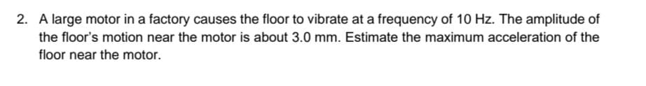 2. A large motor in a factory causes the floor to vibrate at a frequency of 10 Hz. The amplitude of
the floor's motion near the motor is about 3.0 mm. Estimate the maximum acceleration of the
floor near the motor.
