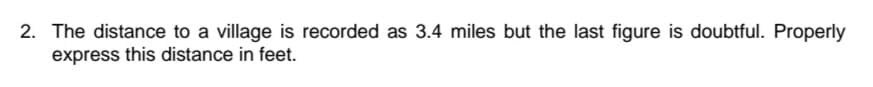 2. The distance to a village is recorded as 3.4 miles but the last figure is doubtful. Properly
express this distance in feet.
