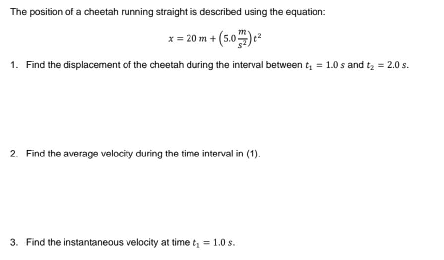 The position of a cheetah running straight is described using the equation:
x = 20 m + (5.0)
1. Find the displacement of the cheetah during the interval between t, = 1.0 s and t2 = 2.0 s.
2. Find the average velocity during the time interval in (1).
3. Find the instantaneous velocity at time t = 1.0 s.
%3D
